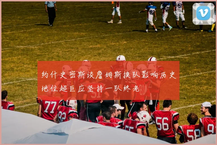 约什史密斯谈詹姆斯换队影响历史地位超巨应坚持一队终老