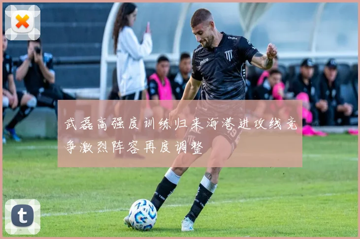 武磊高强度训练归来海港进攻线竞争激烈阵容再度调整