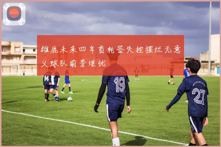 雄鹿未来四年首轮签失控摆烂无意义球队前景堪忧