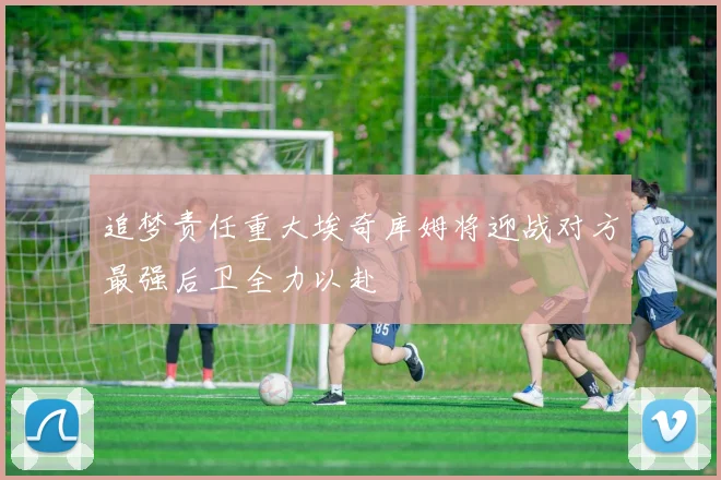 追梦责任重大埃奇库姆将迎战对方最强后卫全力以赴