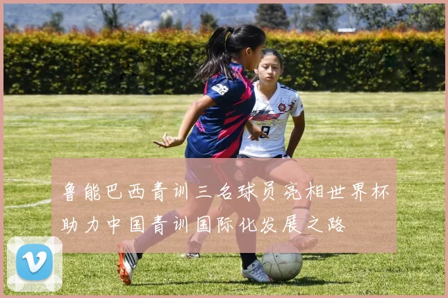 鲁能巴西青训三名球员亮相世界杯助力中国青训国际化发展之路
