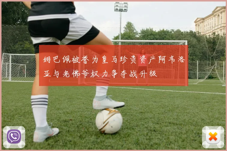 姆巴佩被誉为皇马珍贵资产阿韦洛亚与老佛爷权力争夺战升级