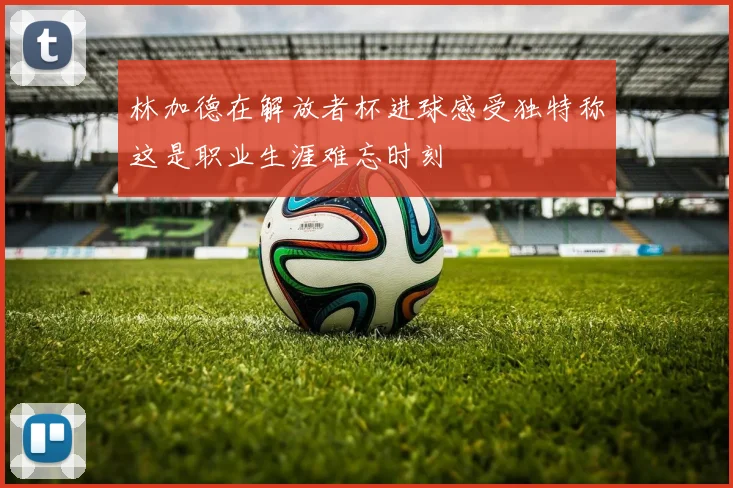 林加德在解放者杯进球感受独特称这是职业生涯难忘时刻
