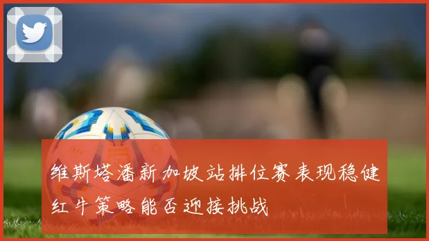 维斯塔潘新加坡站排位赛表现稳健红牛策略能否迎接挑战