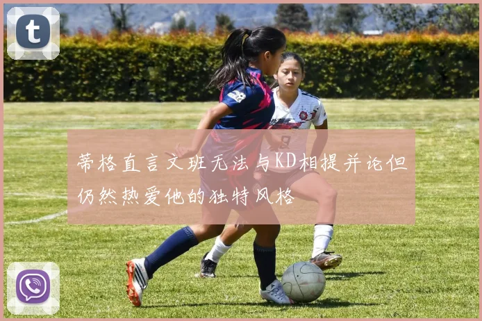 蒂格直言文班无法与KD相提并论但仍然热爱他的独特风格