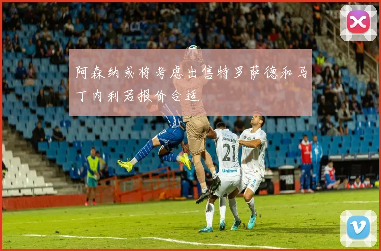 阿森纳或将考虑出售特罗萨德和马丁内利若报价合适