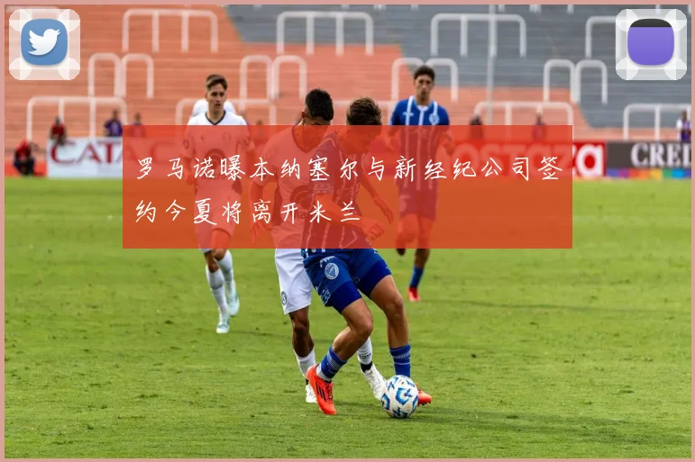 罗马诺曝本纳塞尔与新经纪公司签约今夏将离开米兰