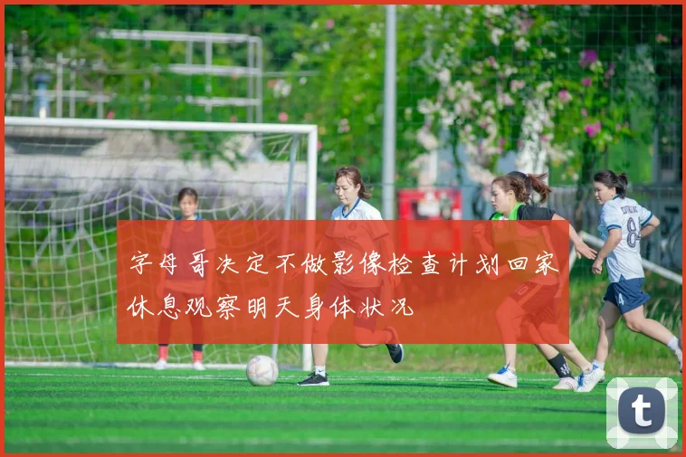 字母哥决定不做影像检查计划回家休息观察明天身体状况