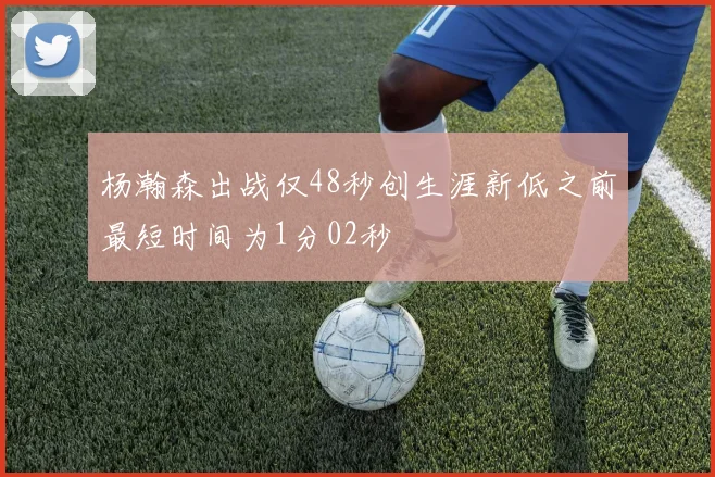 杨瀚森出战仅48秒创生涯新低之前最短时间为1分02秒
