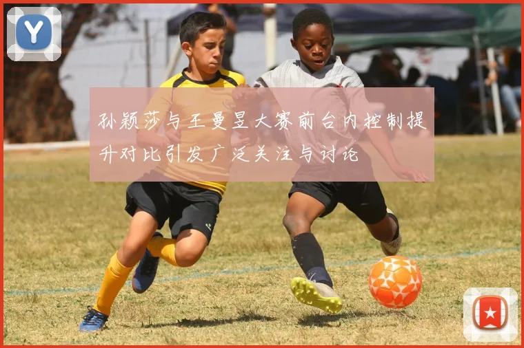 孙颖莎与王曼昱大赛前台内控制提升对比引发广泛关注与讨论