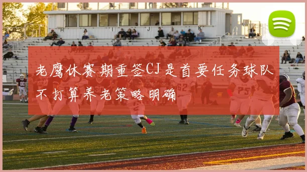 老鹰休赛期重签CJ是首要任务球队不打算养老策略明确
