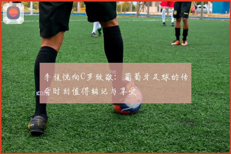 李佳悦向C罗致敬：葡萄牙足球的传奇时刻值得铭记与享受