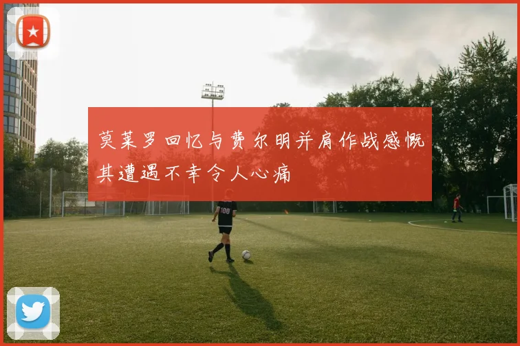 莫莱罗回忆与费尔明并肩作战感慨其遭遇不幸令人心痛