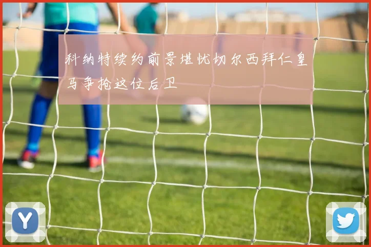 科纳特续约前景堪忧切尔西拜仁皇马争抢这位后卫