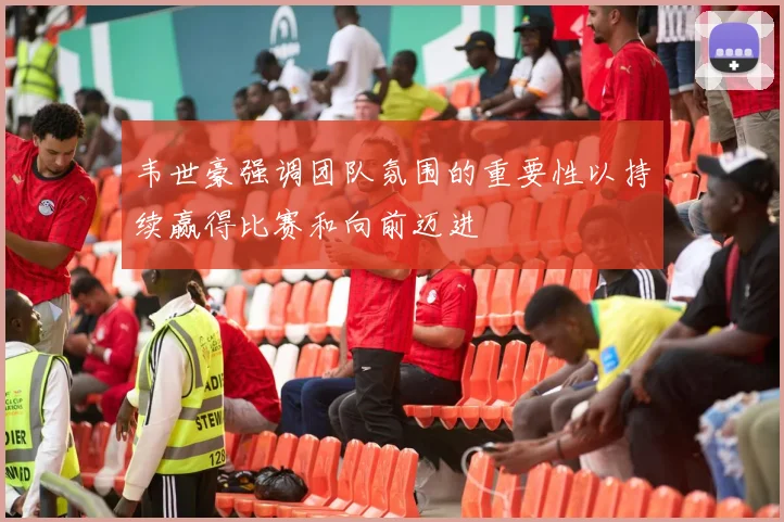 韦世豪强调团队氛围的重要性以持续赢得比赛和向前迈进
