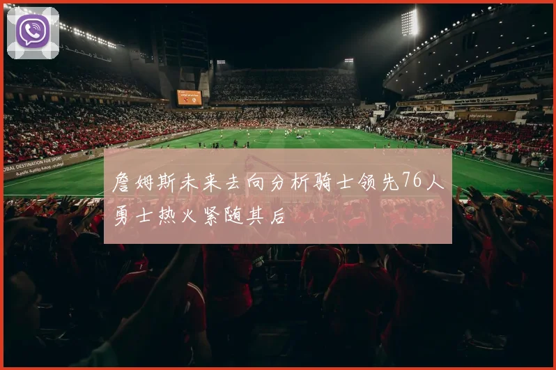 詹姆斯未来去向分析骑士领先76人勇士热火紧随其后