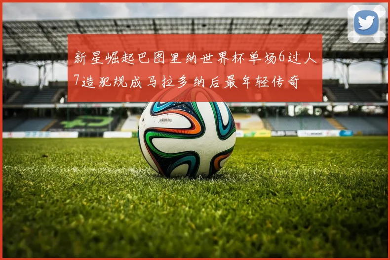 新星崛起巴图里纳世界杯单场6过人7造犯规成马拉多纳后最年轻传奇