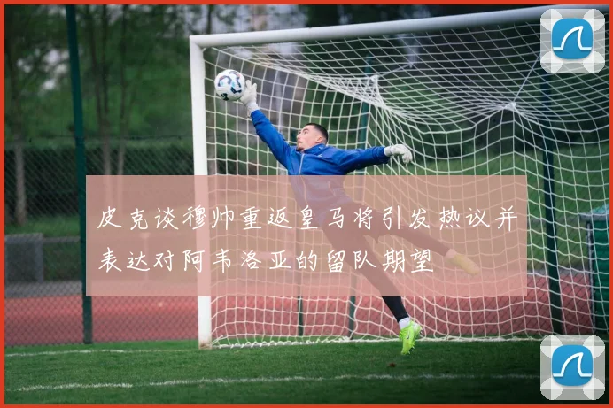 皮克谈穆帅重返皇马将引发热议并表达对阿韦洛亚的留队期望