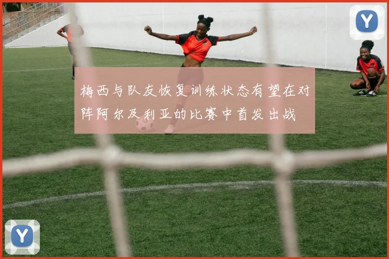 梅西与队友恢复训练状态有望在对阵阿尔及利亚的比赛中首发出战