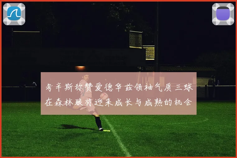 考辛斯称赞爱德华兹领袖气质三球在森林狼将迎来成长与成熟的机会