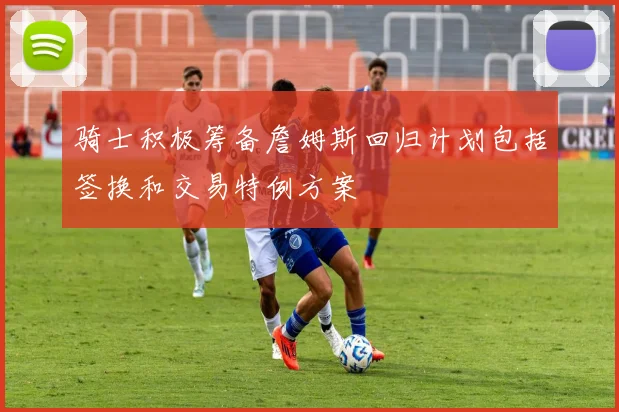 骑士积极筹备詹姆斯回归计划包括签换和交易特例方案