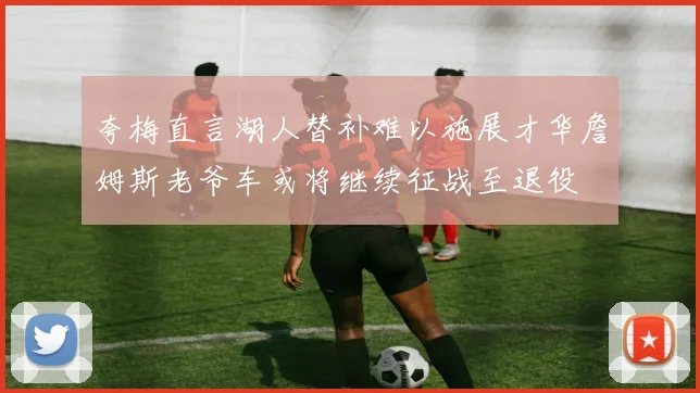 夸梅直言湖人替补难以施展才华詹姆斯老爷车或将继续征战至退役