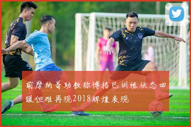 前摩纳哥助教称博格巴训练状态回暖但难再现2018辉煌表现