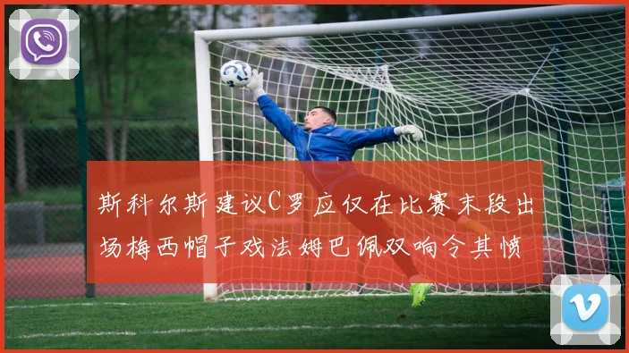 斯科尔斯建议C罗应仅在比赛末段出场梅西帽子戏法姆巴佩双响令其愤怒