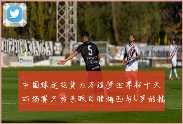 中国球迷花费九万追梦世界杯十天四场赛只为亲眼目睹梅西与C罗的精彩对决