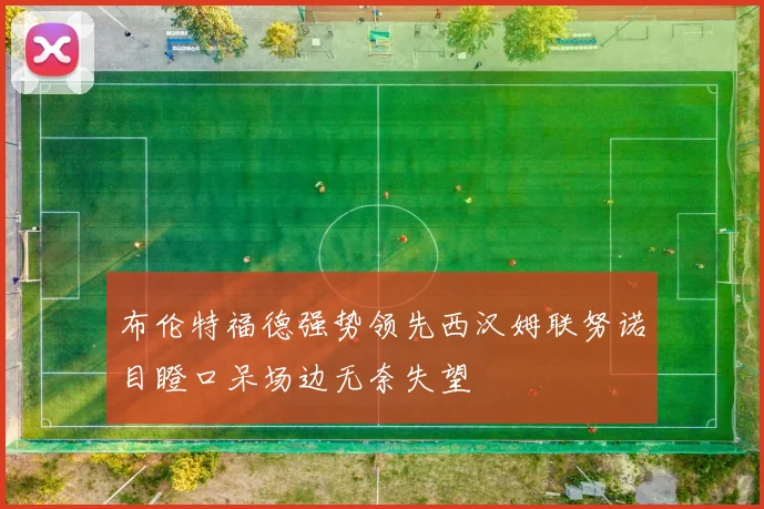 布伦特福德强势领先西汉姆联努诺目瞪口呆场边无奈失望