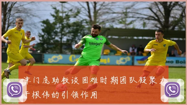 津门虎助教谈困难时期团队凝聚力于根伟的引领作用