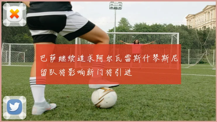 巴萨继续追求阿尔瓦雷斯什琴斯尼留队将影响新门将引进