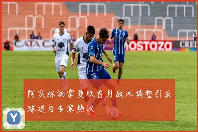 阿莫林执掌曼联首月战术调整引发球迷与专家热议