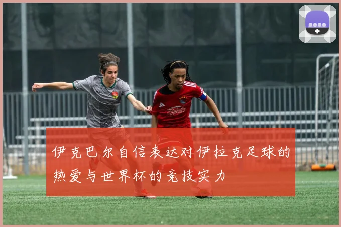 伊克巴尔自信表达对伊拉克足球的热爱与世界杯的竞技实力