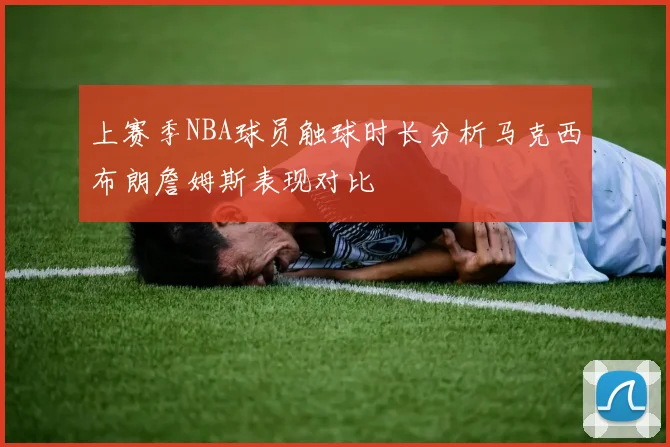 上赛季NBA球员触球时长分析马克西布朗詹姆斯表现对比