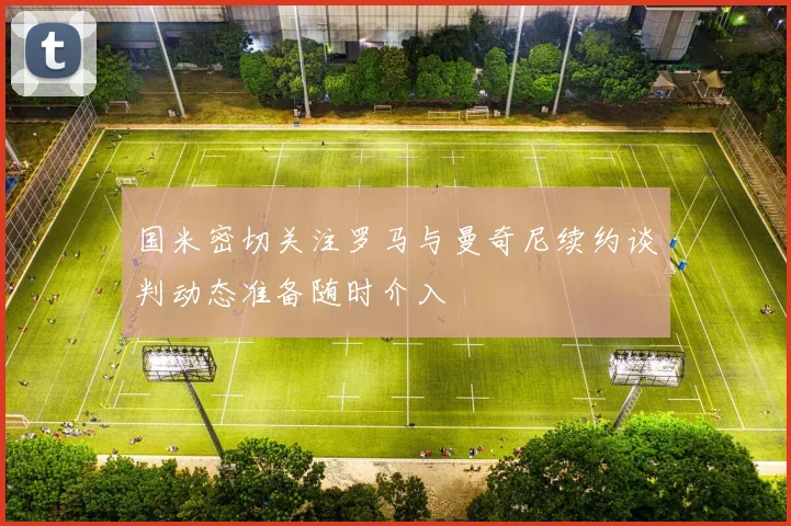 国米密切关注罗马与曼奇尼续约谈判动态准备随时介入
