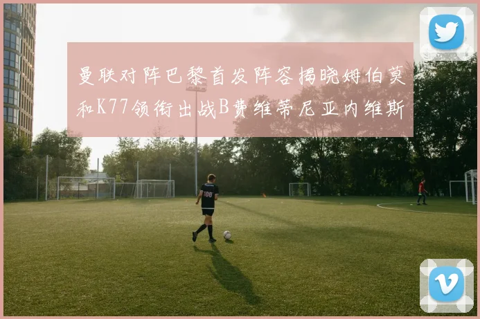 曼联对阵巴黎首发阵容揭晓姆伯莫和K77领衔出战B费维蒂尼亚内维斯坐替补