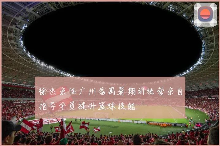 徐杰亲临广州番禺暑期训练营亲自指导学员提升篮球技能