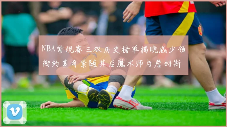 NBA常规赛三双历史榜单揭晓威少领衔约基奇紧随其后魔术师与詹姆斯名列前茅